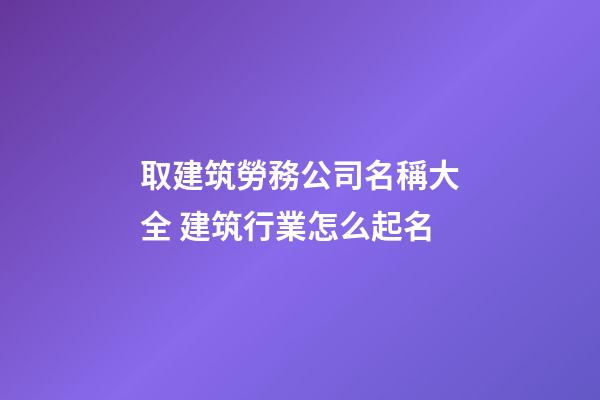 取建筑勞務公司名稱大全 建筑行業怎么起名-第1張-公司起名-玄機派